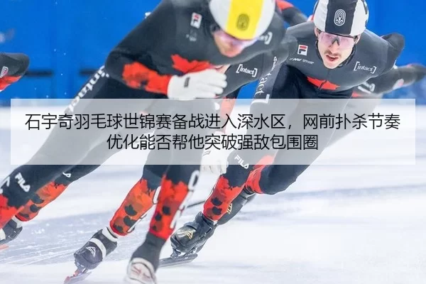 石宇奇羽毛球世锦赛备战进入深水区，网前扑杀节奏优化能否帮他突破强敌包围圈